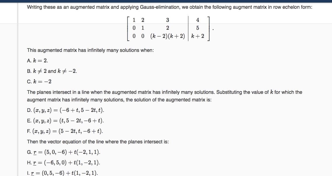 Writing these as an augmented matrix and applying Gauss-elimination, we obtain the following augment matrix in row echelon form:
1
2
3
4
0 1
0 0 (k – 2)(k+ 2) | k + 2
This augmented matrix has infinitely many solutions when:
A. k = 2.
B. k + 2 and k # -2.
C. k = -2
The planes intersect in a line when the augmented matrix has infinitely many solutions. Substituting the value of k for which the
augment matrix has infinitely many solutions, the solution of the augmented matrix is:
D. (x, y, z) = (-6+t, 5 – 2t, t).
E. (г, у, 2) — (t, 5 — 2t, —6 + t).
F. (х, у, 2) 3D (5 — 2t, t, —6 + t).
Then the vector equation of the line where the planes intersect is:
G. r = (5, 0, –6)+ t(-2,1, 1).
H. r = (-6, 5, 0) +t(1, –2, 1).
1. т 3 (0,5, —6) + t(1,—2, 1).
