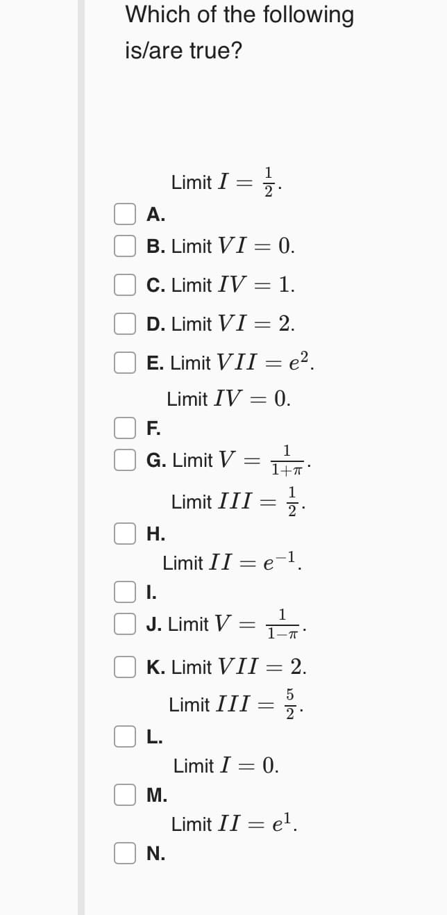 Which of the following
is/are true?
1
Limit I
2
A.
B. Limit VI = 0.
C. Limit IV = 1.
D. Limit VI = 2.
E. Limit VII = e².
Limit IV = 0.
F.
1
G. Limit V
1
Limit III
2.
Н.
Limit II = e-1.
I.
1
J. Limit V = .
1-T'
K. Limit VII = 2.
Limit III :
L.
Limit I = 0.
M.
Limit II = el.
N.
