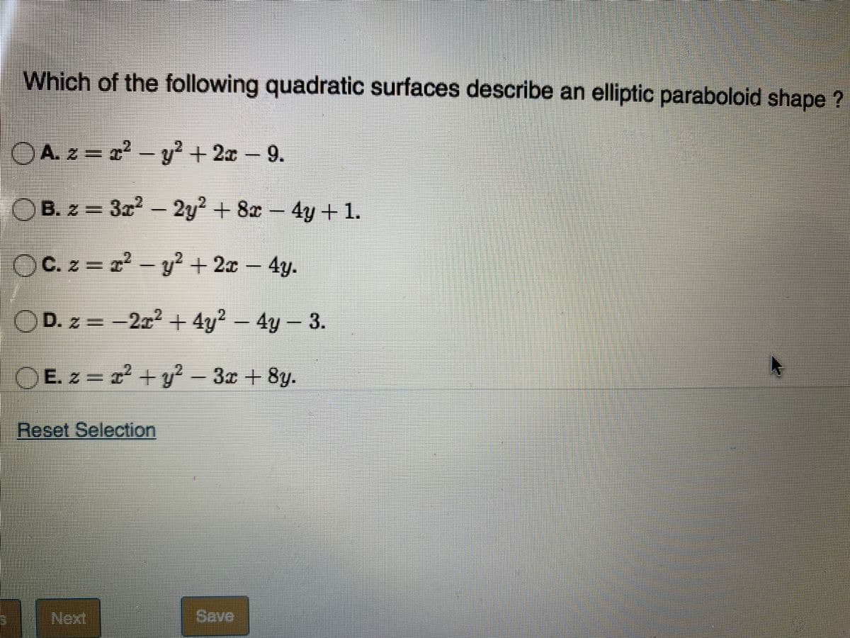 Which of the following quadratic surfaces describe an elliptic paraboloid shape ?
OAz = a² – y² + 2x – 9.
3ి A & - లో
B. z = 3r-
2y + 8x- .
4y+1.
OC. z = - y² + 2x – 4y.
OD. z = -2x2 + 4y? – 4y- 3.
E. z = 2 + y? - 3x + 8y.
Reset Selection
Next
Save
