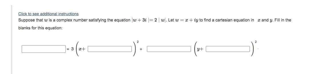 Click to see additional instructions
Suppose that w is a complex number satisfying the equation w + 3i |= 2 | w. Let w = x + iy to find a cartesian equation in x and y. Fill in the
blanks for this equation:
= 3 x+
y+
