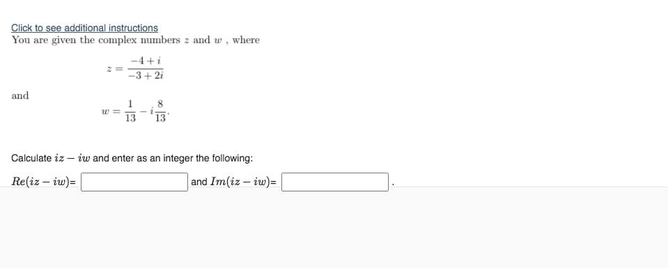 Click to see additional instructions
You are given the complex numbers z and w,
where
-4 +i
-3+ 2i
and
1
13
13
Calculate iz – iw and enter as an integer the following:
Re(iz – iw)=
and Im(iz – iw)=
