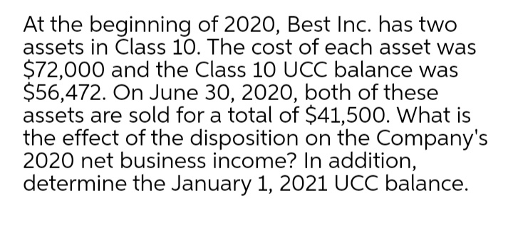 At the beginning of 2020, Best Inc. has two
assets in Class 10. The cost of each asset was
$72,000 and the Class 10 UCC balance was
$56,472. On June 30, 2020, both of these
assets are sold for a total of $41,500. What is
the effect of the disposition on the Company's
2020 net business income? In addition,
determine the January 1, 2021 UCC balance.
