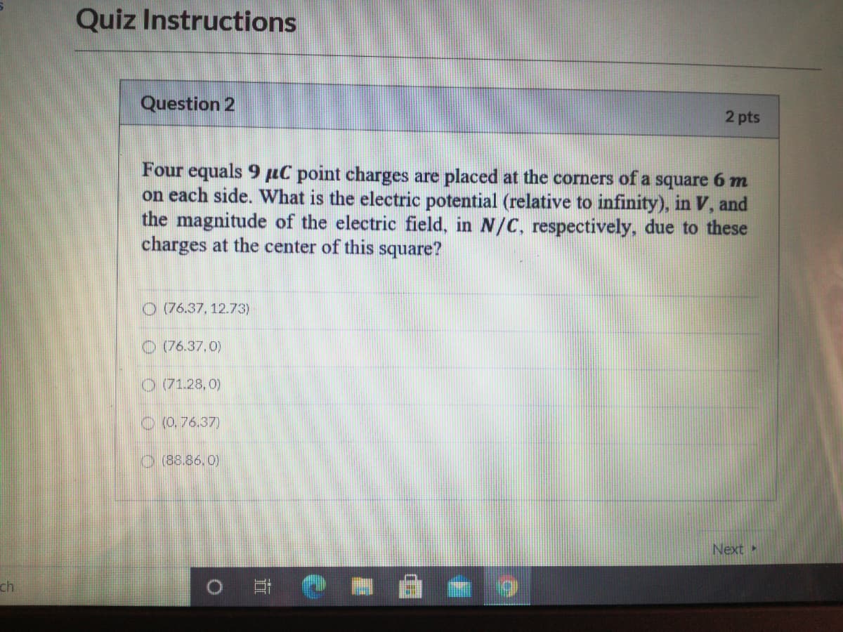 Quiz Instructions
Question 2
2 pts
Four equals 9 µC point charges are placed at the corners of a square 6 m
on each side. what is the electric potential (relative to infinity), in V, and
the magnitude of the electric field, in N/C, respectively, due to these
charges at the center of this square?
O (76.37, 12.73)
O (76.37,0)
O (71.28,0)
O (0, 76.37)
O (88.86,0)
Next»
ch
直
