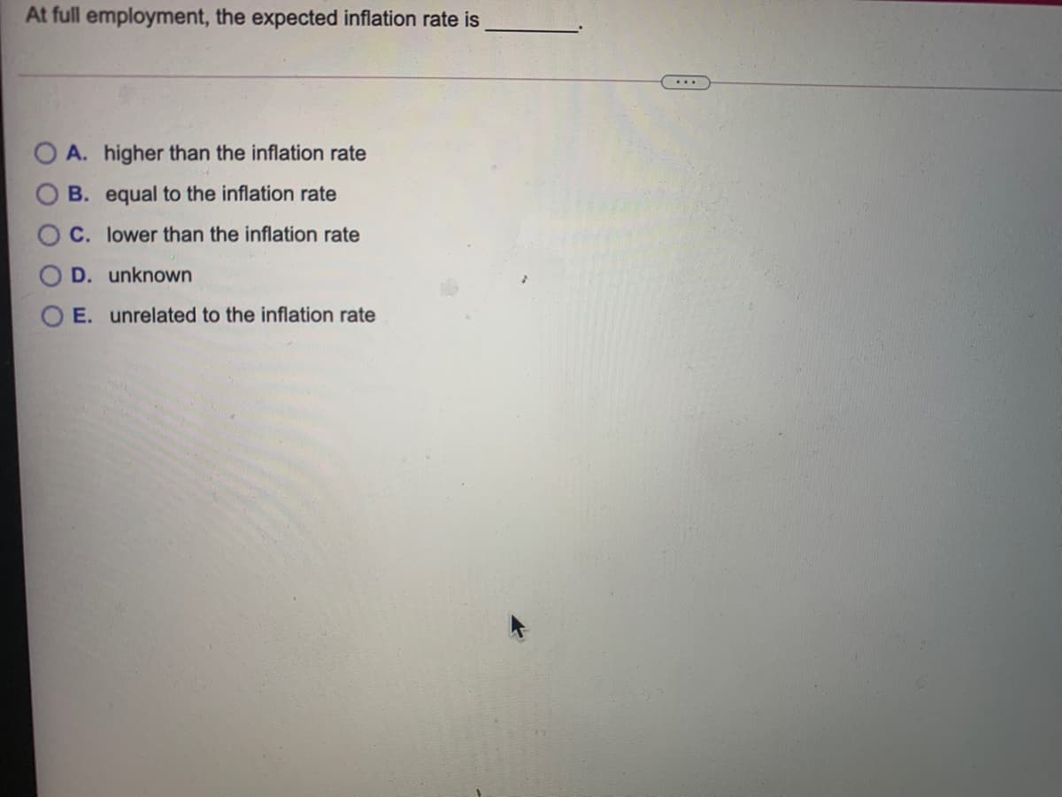 At full employment, the expected inflation rate is
...
A. higher than the inflation rate
B. equal to the inflation rate
C. lower than the inflation rate
D. unknown
E. unrelated to the inflation rate
