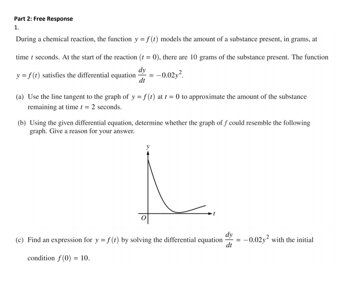 Part 2: Free Response
1.
During a chemical reaction, the function y = f (t) models the amount of a substance present, in grams, at
time t seconds. At the start of the reaction (t = 0), there are 10 grams of the substance present. The function
dy
y = f(t) satisfies the differential equation
:-0.02y?.
dt
(a) Use the line tangent to the graph of y = f (t) at t = 0 to approximate the amount of the substance
remaining at time t = 2 seconds.
(b) Using the given differential equation, determine whether the graph of f could resemble the following
graph. Give a reason for your answer.
y
(c) Find an expression for y = f (t) by solving the differential equation
dy
-0.02y? with the initial
dt
condition f (0) = 10.
