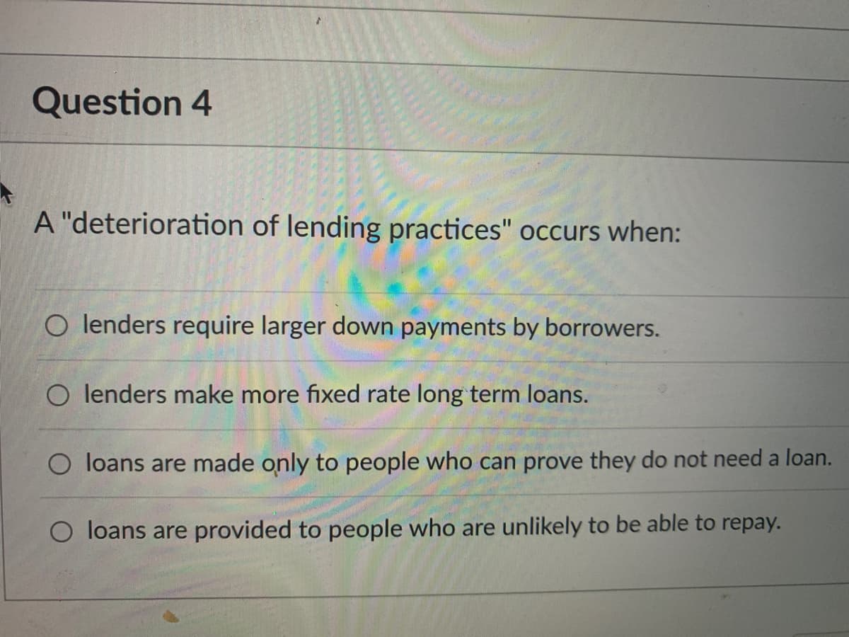 Question 4
A "deterioration of lending practices" occurs when:
O lenders require larger down payments by borrowers.
O lenders make more fixed rate long term loans.
O loans are made only to people who can prove they do not need a loan.
O loans are provided to people who are unlikely to be able to repay.

