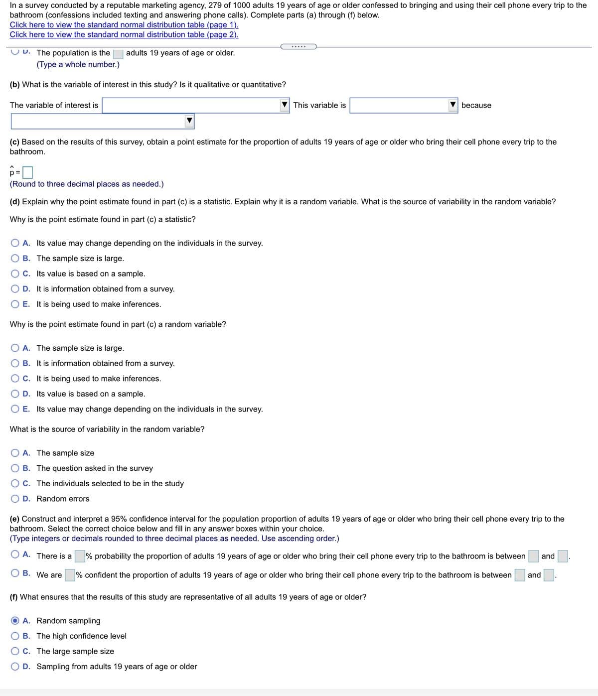 **Survey Analysis on Adults' Cell Phone Use in the Bathroom**

In a survey conducted by a reputable marketing agency, 279 out of 1000 adults aged 19 years or older admitted to bringing and using their cell phones on every trip to the bathroom, which includes activities like texting and answering phone calls. Complete the following sections to understand this survey's findings.

---

**(a) Population of Interest**

- The population is the adults 19 years of age or older.
- **Input Required:** Type a whole number to define the specific population size.

**(b) Variable of Interest**

- Identify if the variable in this study is qualitative or quantitative.
- **Variable Type:** Choose between qualitative or quantitative.
- **Explanation:** The variable is considered quantitative because it involves numerical data.

**(c) Point Estimate Calculation**

- Compute a point estimate for the proportion of adults who bring their cell phone to the bathroom. Denote this proportion with \(\hat{p}\).
- **Instruction:** Round to three decimal places as needed.

**(d) Understanding the Point Estimate as a Statistic**

1. Evaluate why the point estimate (\(\hat{p}\)) is considered a statistic and its nature as a random variable.
2. Reflect on the source of variability:
   - Possible answers for why it’s a statistic: Sample size, reliance on sample data, inferencing purpose.
   - Source of variability: Sample size, survey question, individual selection, random errors.

**(e) Confidence Interval Construction**

- Develop and interpret a 95% confidence interval for the overall population proportion who display this behavior.
- **Choice:** Enter numbers in the provided boxes indicating the confidence range:
  - Option A: State the probability likelihood for a specific range.
  - Option B: Assert confidence in a range where proportions may fall.

**(f) Representativeness of the Study**

- Determine what ensures the study results are representative of the general adult population.
- Options include factors like randomness, confidence level, sample size, and sampling criteria.

---

This exercise will guide you through identifying statistical variables, calculating estimations, and understanding statistical inference methods.
