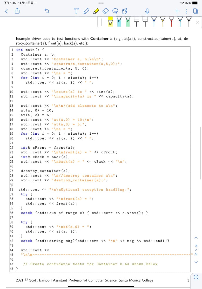 下午1:15 11月15日周一
* 92%
+: 0
YYY
Example driver code to test functions with Container a (e.g., at(a,i), construct.container(a), at, de-
stroy_container(a), front(a), back(a), etc.):
1 int main () {
2
Container a, b;
3
std::cout << "Container a, b;\n\n";
4
std::cout << "construct_container (a,5 ,0);";
construct_container (a, 5, 0) ;
std::cout << "\na = ";
for (int i = 0; i < size (a); i++)
std:: cout << at (a, i) << " ";
5
6
8
9
std::cout « "\nsize(a) is " << size (a);
std::cout << "\ncapacity (a) is " << capacity (a);
10
11
12
13
14
15
std::cout << "\n\n//add elements to a\n";
at (a, 0) = 10;
16
17
18
19
at (a, 3) = 5;
std::cout << "at(a,0) = 10;\n";
std::cout << "at (a,3) = 5;";
std::cout << "\na = ";
for (int i = 0; i < size (a); i++)
std:: cout << at (a, i) << " ";
20
21
int& cFront = front (a);
std::cout << "\n\nfront (a) = "
int& cBack = back (a);
std::cout << "\nback (a)
22
23
<< cFront;
24
<< cBack << "\n";
25
26
27
28
29
destroy_container (a);
std::cout « "\n//destroy container a\n";
std::cout <« "destroy container (a);";
30
31
std::cout << "\n\n0ptional exception handling:";
32
try {
33
std:: cout << "\nfront (a) = ":
std:: cout <« front (a);
34
35
}
36
37
catch (std :: out_of_range e) { std :: cerr << e.what (); }
38
39
40
try {
std:: cout << "\nat (a,9) = ":
std:: cout << at (a, 9);
41
42
43
}
catch (std: : string msg){std::cerr « "\n" << msg << std: : endl;}
44
45
std::cout <<
"\n\n-
46
// Create confidence tests for Container b as shown below
47
48 }
2021 © Scott Bishop | Assistant Professor of Computer Science, Santa Monica College
3
