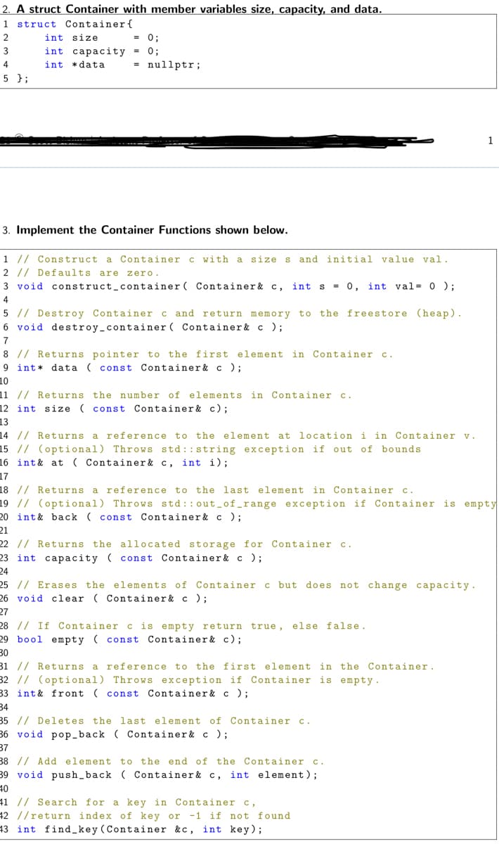 2. A struct Container with member variables size, capacity, and data.
1 struct Container{
2
int size
= 0;
3
int capacity = 0;
int *data
= nullptr;
4
5 };
1
3. Implement the Container Functions shown below.
1 // Construct a Container c with a
size s
and initial value val.
2 // Defaults are zero.
3 void construct_container( Container& c,
int s = 0, int val= 0 );
4
5 // Destroy Container c and return memory to the freestore (heap).
6 void destroy_container ( Container& c );
7
8 // Returns pointer to the first element in Container c.
9 int* data ( const Container& c );
10
11 // Returns the number of elements in Container c.
12 int size ( const Container& c);
13
14 // Returns a reference
15 // (optional) Throws std::string exception if out of bounds
16 int& at ( Container& c, int i);
17
to the element at location i in Container v.
18 // Returns a reference to
the last element in Container c.
19 // (optional) Throws std::out-of_range exception if Container is empty
20 int& back ( const Container& c );
21
22 // Returns the allocated storage for Container
C.
23 int capacity ( const Container& c );
24
25 // Erases the elements of Container
but does not change capacity.
26 void clear ( Container& c);
27
28 // If Container c is empty return true, else false.
29 bool e mpty ( const Container& c);
30
31 // Returns a reference to the first element in the Container.
32 // (optional) Throws exception if Container is empty.
33 int& front ( const
Container & c );
34
35 // Deletes the last element of Container .
36 void pop_back ( Container& c );
37
38 // Add element to the end of the Container c.
39 void push_back ( Container& c, int element);
40
41 // Search for a key in Container c,
42 //return index of key or -1 if not found
43 int find key (Container &c, int key);
