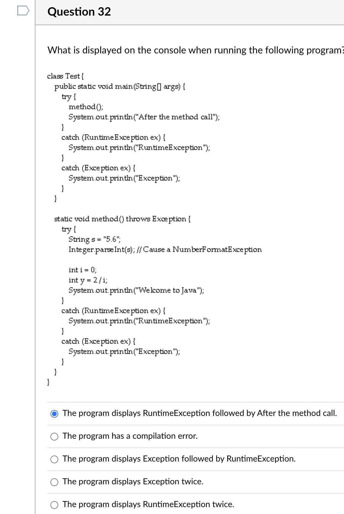 Question 32
What is displayed on the console when running the following program?
class Test{
public static void main(String[] args) {
try {
method();
System.out.println("After the method call");
catch (Runtime Exception ex) {
System.out.println("RuntimeException");
}
catch (Exception ex) {
System.out.println("Exception");
}
}
static void method () throws Exception {
try {
Strings =
= "5.6";
Integer.parseInt(s); // Cause a NumberFormatException
int i = 0;
int y = 2/1;
System.out.println("Welcome to Java");
}
catch (RuntimeException ex) {
System.out.println("RuntimeException");
}
catch (Exception ex) {
System.out.println("Exception");
}
}
The program displays RuntimeException followed by After the method call.
The program has a compilation error.
The program displays Exception followed by RuntimeException.
The program displays Exception twice.
The program displays RuntimeException twice.
}