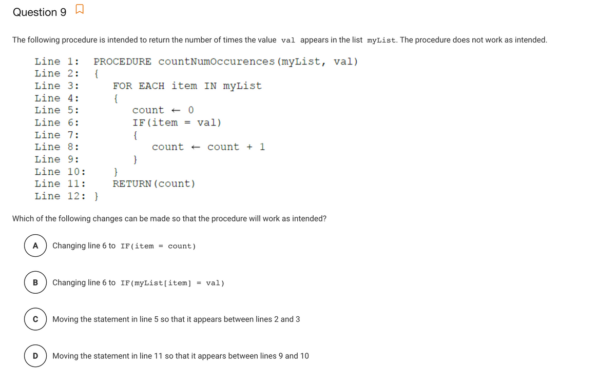 Question 9
The following procedure is intended to return the number of times the value val appears in the list myList. The procedure does not work as intended.
Line 1:
PROCEDURE countNumoccurences (myList, val)
{
FOR EACH item IN myList
{
count + 0
Line 2:
Line 3:
Line 4:
Line 5:
Line 6:
IF(item = val)
Line 7:
{
count + count + 1
Line 8:
Line 9:
}
}
RETURN (count)
Line 10:
Line 11:
Line 12: }
Which of the following changes can be made so that the procedure will work as intended?
A
Changing line 6 to IF(item
count)
B
Changing line 6 to IF(myList[item]
= val)
Moving the statement in line 5 so that it appears between lines 2 and 3
D
Moving the statement in line 11 so that it appears between lines 9 and 10
