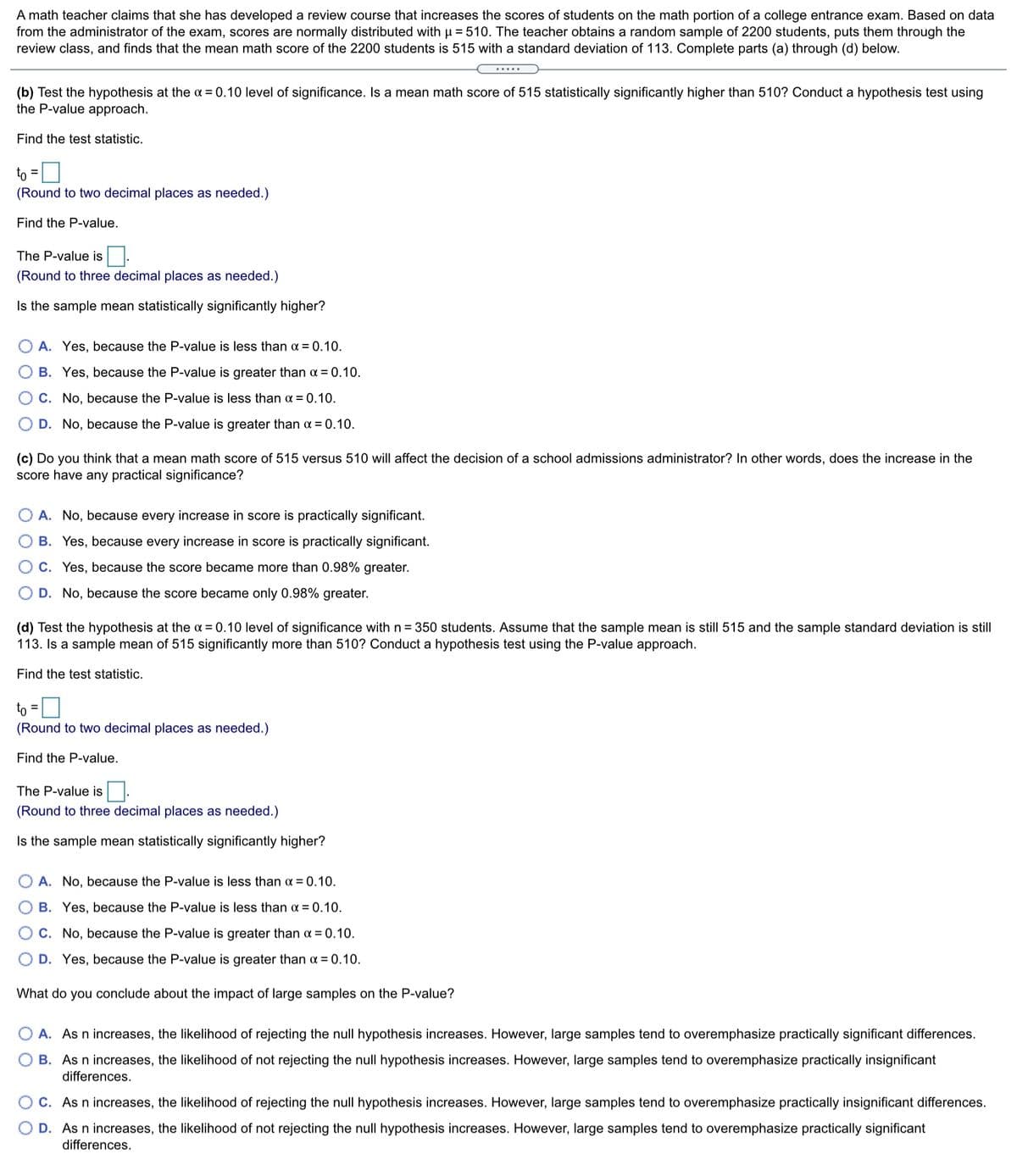 A math teacher claims that she has developed a review course that increases the scores of students on the math portion of a college entrance exam. Based on data
from the administrator of the exam, scores are normally distributed with µ = 510. The teacher obtains a random sample of 2200 students, puts them through the
review class, and finds that the mean math score of the 2200 students is 515 with a standard deviation of 113. Complete parts (a) through (d) below.
(b) Test the hypothesis at the o = 0.10 level of significance. Is a mean math score of 515 statistically significantly higher than 510? Conduct a hypothesis test using
the P-value approach.
Find the test statistic.
to =0
%3D
(Round to two decimal places as needed.)
Find the P-value.
The P-value is
(Round to three decimal places as needed.)
Is the sample mean statistically significantly higher?
A. Yes, because the P-value is less than a = 0.10.
B. Yes, because the P-value is greater than a = 0.10.
C. No, because the P-value is less than a = 0.10.
D. No, because the P-value is greater than a = 0.10.
(c) Do you think that a mean math score of 515 versus 510 will affect the decision of a school admissions administrator? In other words, does the increase in the
score have any practical significance?
A. No, because every increase in score is practically significant.
B. Yes, because every increase in score is practically significant.
C. Yes, because the score became more than 0.98% greater.
D. No, because the score became only 0.98% greater.
(d) Test the hypothesis at the a = 0.10 level of significance with n = 350 students. Assume that the sample mean is still 515 and the sample standard deviation is still
113. Is a sample mean of 515 significantly more than 510? Conduct a hypothesis test using the P-value approach.
Find the test statistic.
to
(Round to two decimal places as needed.)
Find the P-value.
The P-value is.
(Round to three decimal places as needed.)
Is the sample mean statistically significantly higher?
A. No, because the P-value is less than a = 0.10.
B. Yes, because the P-value is less than x = 0.10.
OC. No, because the P-value is greater than a = 0.10.
D. Yes, because the P-value is greater than a = 0.10.
What do you conclude about the impact of large samples on the P-value?
O A. As n increases, the likelihood of rejecting the null hypothesis increases. However, large samples tend to overemphasize practically significant differences.
B. As n increases, the likelihood of not rejecting the null hypothesis increases. However, large samples tend to overemphasize practically insignificant
differences.
C. As n increases, the likelihood of rejecting the null hypothesis increases. However, large samples tend to overemphasize practically insignificant differences.
D. As n increases, the likelihood of not rejecting the null hypothesis increases. However, large samples tend to overemphasize practically significant
differences.
O O
O O
