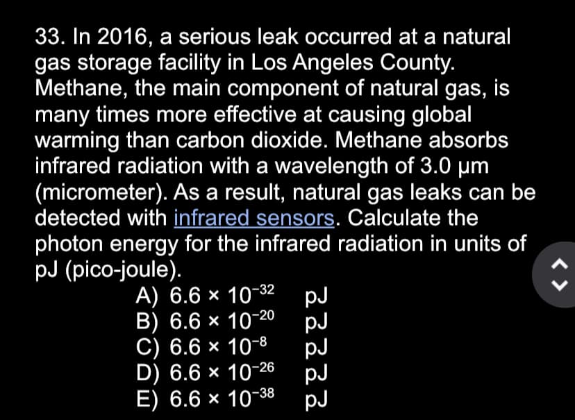 33. In 2016, a serious leak occurred at a natural
gas storage facility in Los Angeles County.
Methane, the main component of natural gas, is
many times more effective at causing global
warming than carbon dioxide. Methane absorbs
infrared radiation with a wavelength of 3.0 µm
(micrometer). As a result, natural gas leaks can be
detected with infrared sensors. Calculate the
photon energy for the infrared radiation in units of
pJ (pico-joule).
A) 6.6 × 10-32 pJ
B) 6.6 × 10-20
pJ
C) 6.6 × 10-8
pJ
D) 6.6 × 10-26
pJ
E) 6.6 × 10-38 pJ
< >
