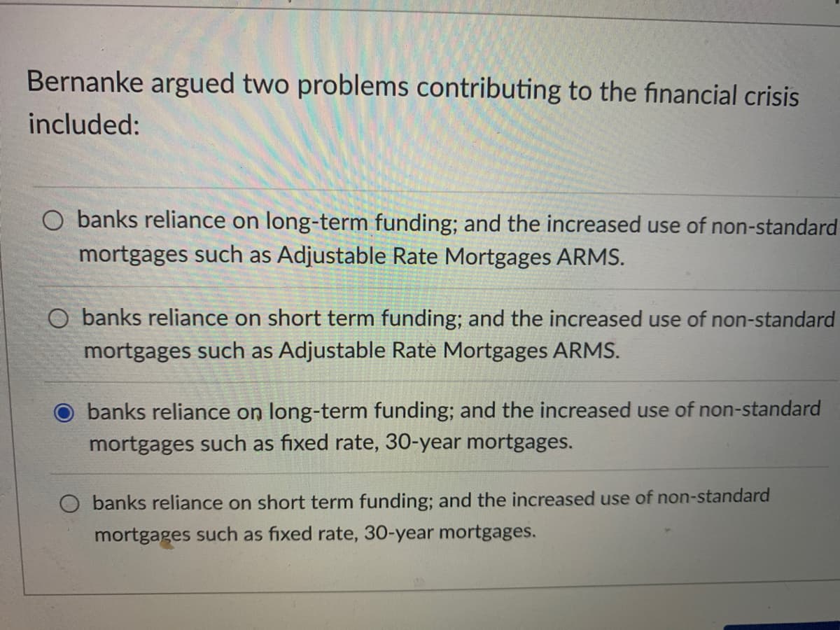 Bernanke argued two problems contributing to the financial crisis
included:
O banks reliance on long-term funding; and the increased use of non-standard
mortgages such as Adjustable Rate Mortgages ARMS.
O banks reliance on short term funding; and the increased use of non-standard
mortgages such as Adjustable Rate Mortgages ARMS.
banks reliance on long-term funding; and the increased use of non-standard
mortgages such as fixed rate, 30-year mortgages.
O banks reliance on short term funding; and the increased use of non-standard
mortgages such as fixed rate, 30-year mortgages.
