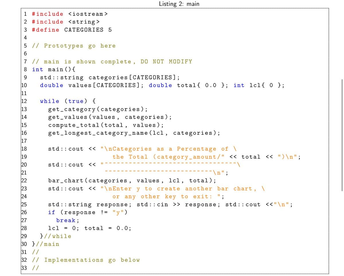 Listing 2: main
1 #include <iostream>
2 #include <string >
3 #define CATEGORIES 5
4
5 // Prototypes go here
6.
7 // main is shown complete, DO NOT MODIFY
8 int main (){
std:: string categories [CATEGORIES];
double values [CATEGORIES]; double total{ 0.0 }; int lcl{ 0 };
9.
10
11
12
while (true) {
get_category (categories);
get_values (values, categories);
compute_total (total, values);
get_longest_category_name (lcl, categories);
13
14
15
16
17
<< "\nCategories as
a Percentage of \
the Total (category_amount/" << total
18
std::cout
19
<< ")\n";
20
std::cout
くく
21
\n";
bar_chart (categories, values, lcl, total);
<< "\nEnter y to
23
std :: cout
another bar chart, \
%3D
create
24
or any other key to exit: ";
25
std:: cout <<"\n";
std :: string response; std:: cin >> response;
if (response != "y")
26
27
break;
28
1cl
= 0; total
0.0;
29
}//while
30 }//main
31 //
32 // Implementations go below
33 //
