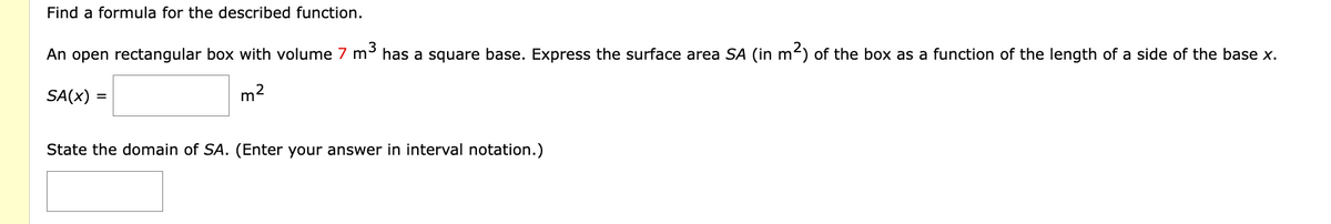 Find a formula for the described function.
An open rectangular box with volume 7 m³ has a square base. Express the surface area SA (in m²) of the box as a function of the length of a side of the base x.
2
SA(X)
=
m
State the domain of SA. (Enter your answer in interval notation.)