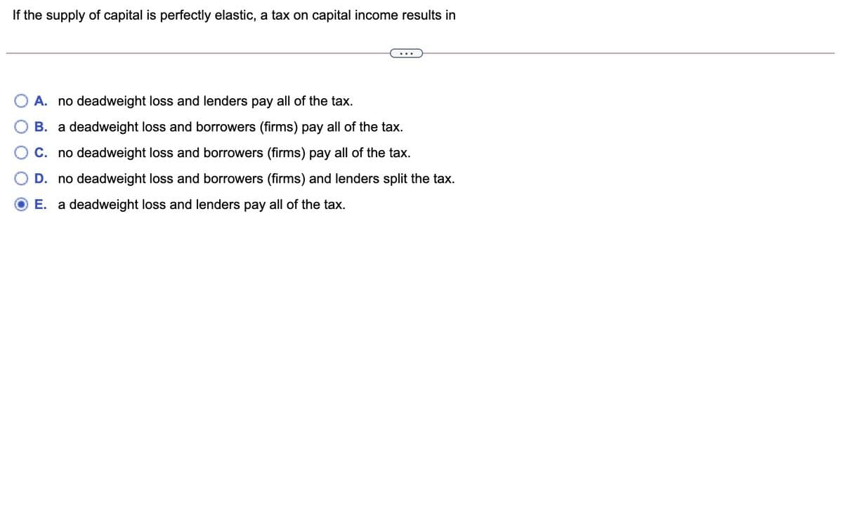 If the supply of capital is perfectly elastic, a tax on capital income results in
A. no deadweight loss and lenders pay all of the tax.
B. a deadweight loss and borrowers (firms) pay all of the tax.
C. no deadweight loss and borrowers (firms) pay all of the tax.
D. no deadweight loss and borrowers (firms) and lenders split the tax.
E. a deadweight loss and lenders pay all of the tax.
