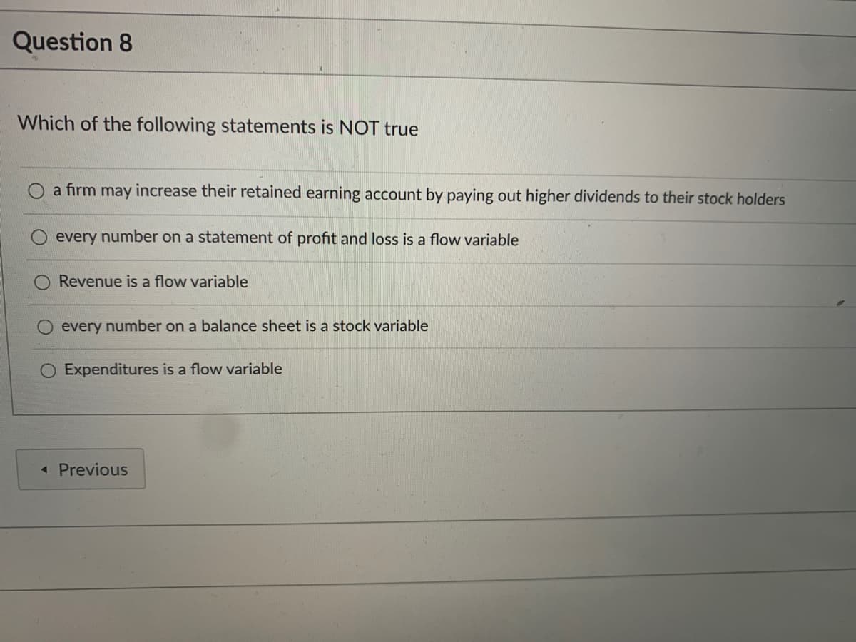 Question 8
Which of the following statements is NOT true
a firm may increase their retained earning account by paying out higher dividends to their stock holders
every number on a statement of profit and loss is a flow variable
Revenue is a flow variable
O every number on a balance sheet is a stock variable
O Expenditures is a flow variable
« Previous
