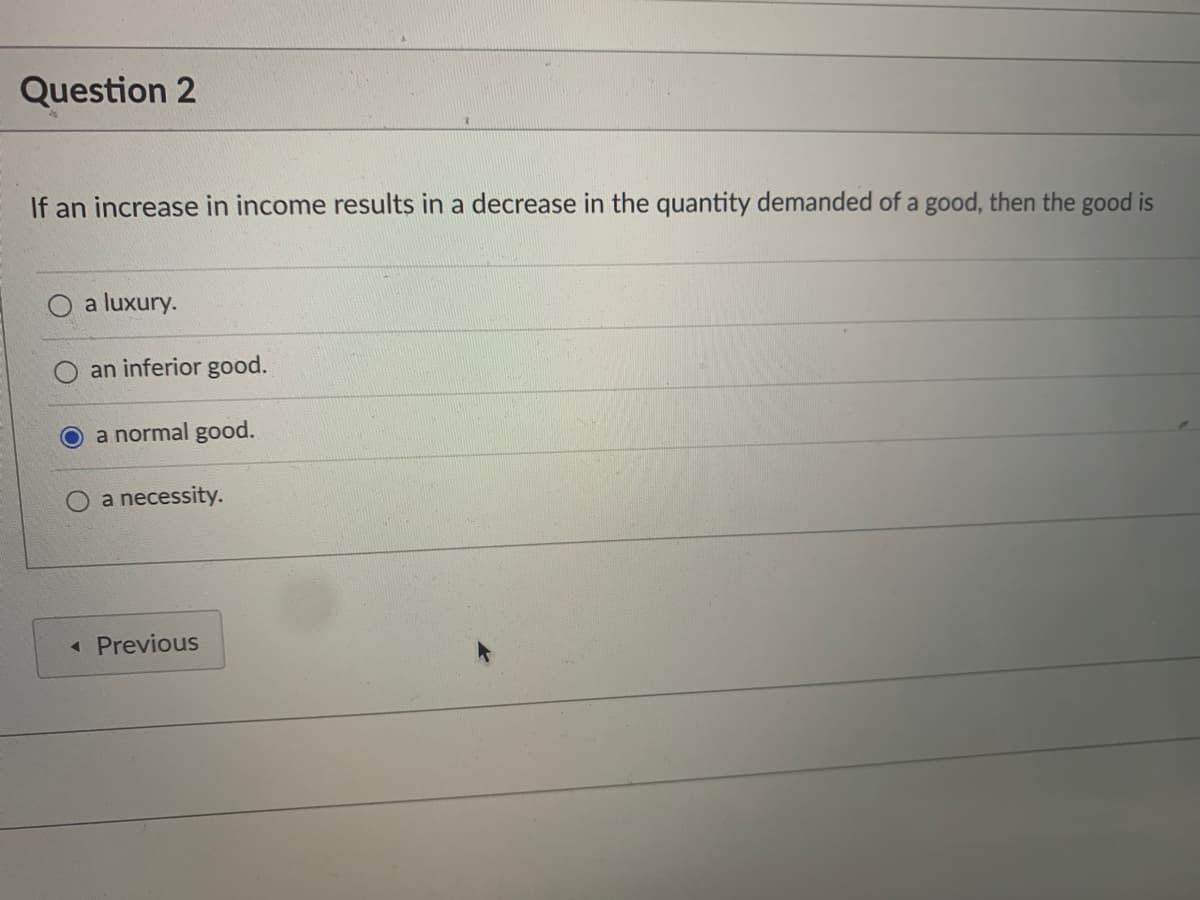 Question 2
If an increase in income results in a decrease in the quantity demanded of a good, then the good is
a luxury.
an inferior good.
a normal good.
a necessity.
« Previous
