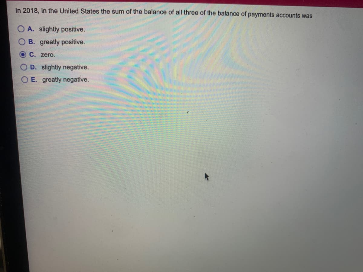 In 2018. in the United States the sum of the balance of all three of the balance of payments accounts was
A. slightly positive.
B. greatly positive.
C. zero.
O D. slightly negative.
E. greatly negative.
