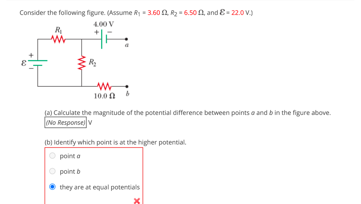 Consider the following figure. (Assume R1 = 3.60 N, R2 = 6.50 N, and E = 22.0 V.)
4.00 V
R1
+
a
R2
10.0 N
b
(a) Calculate the magnitude of the potential difference between points a and b in the figure above.
|(No Response) V
(b) Identify which point is at the higher potential.
point a
point b
they are at equal potentials
+
