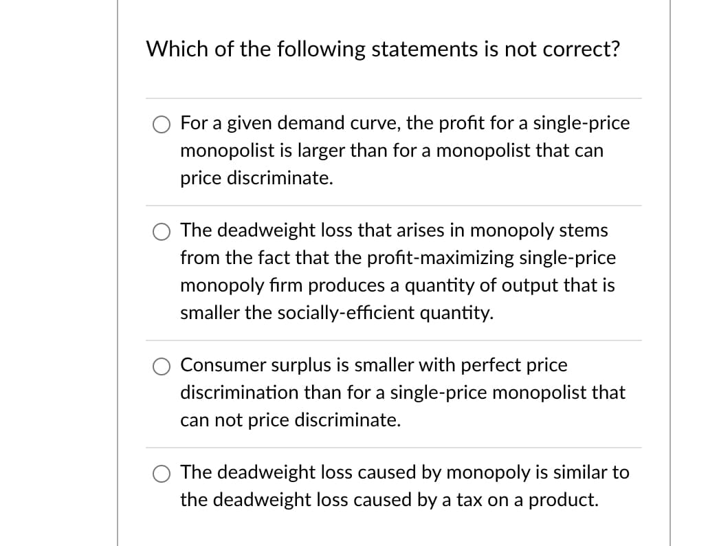 Which of the following statements is not correct?
For a given demand curve, the profit for a single-price
monopolist is larger than for a monopolist that can
price discriminate.
The deadweight loss that arises in monopoly stems
from the fact that the profit-maximizing single-price
monopoly firm produces a quantity of output that is
smaller the socially-efficient quantity.
Consumer surplus is smaller with perfect price
discrimination than for a single-price monopolist that
can not price discriminate.
O The deadweight loss caused by monopoly is similar to
the deadweight loss caused by a tax on a product.
