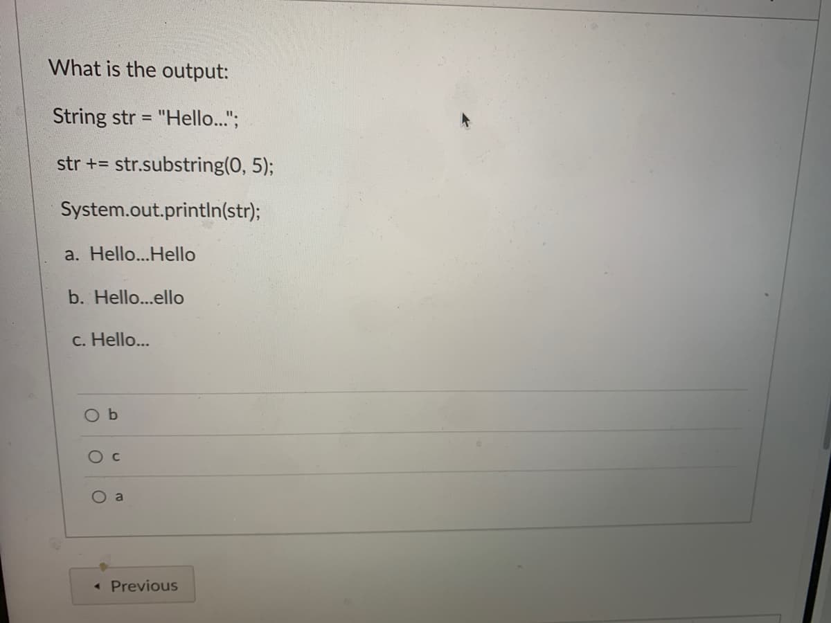 What is the output:
String str = "Hello..";
%3D
str += str.substring(0, 5);
System.out.println(str);
a. Hello...Hello
b. Hello...ello
c. Hello...
O b
a
« Previous
