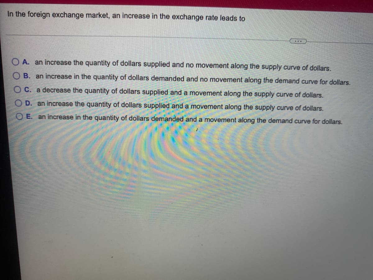 In the foreign exchange market, an increase in the exchange rate leads to
O A. an increase the quantity of dollars supplied and no movement along the supply curve of dollars.
O B. an increase in the quantity of dollars demanded and no movement along the demand curve for dollars.
C. a decrease the quantity of dollars supplied and a movement along the supply curve of dollars.
O D. an increase the quantity of dollars supplied and a movement along the supply curve of dollars.
O E. an increase in the quantity of dollars demanded and a movement along the demand curve for dollars.
O OO
