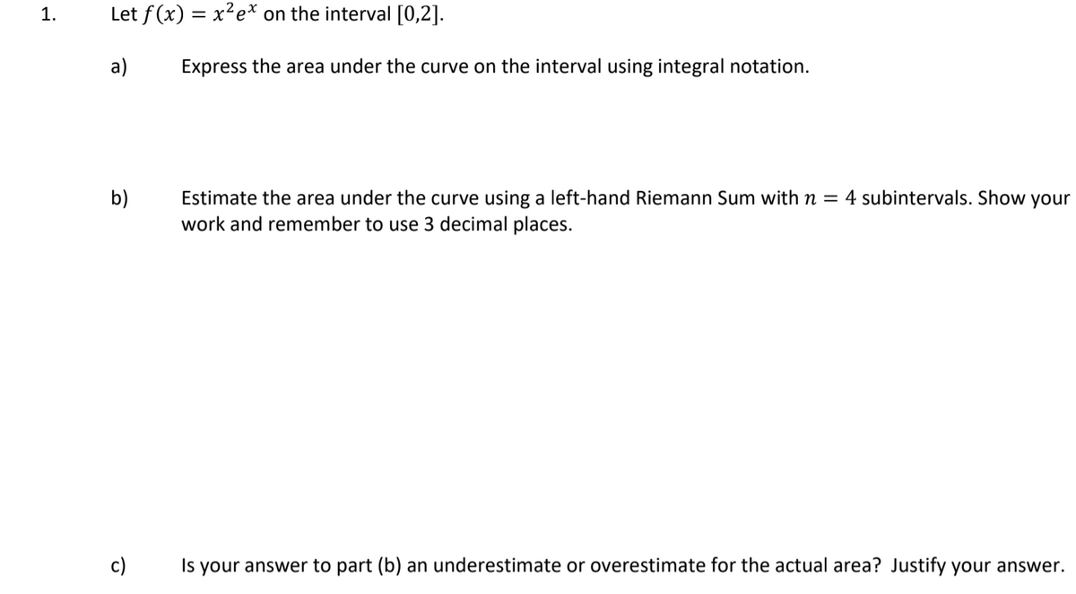 1.
Let f (x) = x²e* on the interval [0,2].
%3D
a)
Express the area under the curve on the interval using integral notation.
Estimate the area under the curve using a left-hand Riemann Sum with n = 4 subintervals. Show
work and remember to use 3 decimal places.
b)
your
c)
Is your answer to part (b) an underestimate or overestimate for the actual area? Justify your answer.
