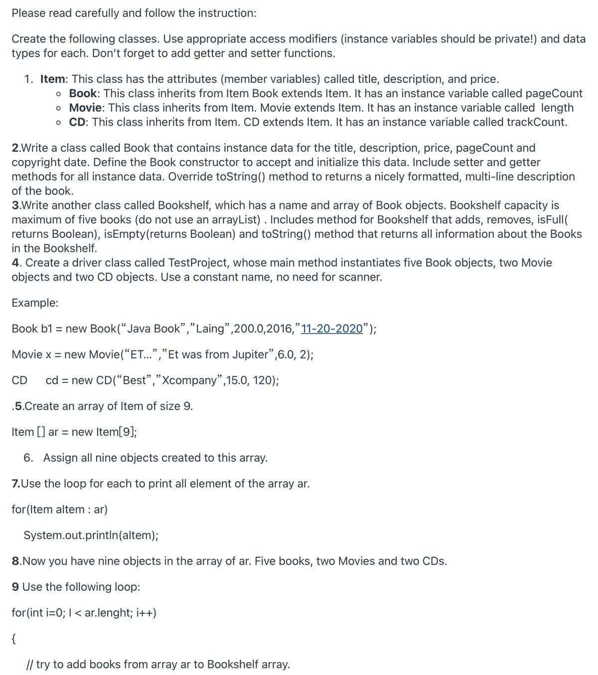 Please read carefully and follow the instruction:
Create the following classes. Use appropriate access modifiers (instance variables should be private!) and data
types for each. Don't forget to add getter and setter functions.
1. Item: This class has the attributes (member variables) called title, description, and price.
o Book: This class inherits from Item Book extends Item. It has an instance variable called pageCount
o Movie: This class inherits from Item. Movie extends Item. It has an instance variable called length
o CD: This class inherits from Item. CD extends Item. It has an instance variable called trackCount.
2.Write a class called Book that contains instance data for the title, description, price, pageCount and
copyright date. Define the Book constructor to accept and initialize this data. Include setter and getter
methods for all instance data. Override toString() method to returns a nicely formatted, multi-line description
of the book.
3.Write another class called Bookshelf, which has a name and array of Book objects. Bookshelf capacity is
maximum of five books (do not use an arrayList) . Includes method for Bookshelf that adds, removes, isFull(
returns Boolean), isEmpty (returns Boolean) and toString() method that returns all information about the Books
in the Bookshelf.
4. Create a driver class called Test Project, whose main method instantiates five Book objects, two Movie
objects and two CD objects. Use a constant name, no need for scanner.
Example:
Book b1 = new Book("Java Book","Laing",200.0,2016,"11-20-2020”);
Movie x = new Movie("ET...","Et was from Jupiter”,6.0, 2);
CD cd = new CD("Best","Xcompany",15.0, 120);
.5.Create an array of Item of size 9.
Item [] ar = new Item[9];
6. Assign all nine objects created to this array.
7.Use the loop for each to print all element of the array ar.
for (Item altem : ar)
System.out.println(altem);
8.Now you have nine objects in the array of ar. Five books, two Movies and two CDs.
9 Use the following loop:
for(int i=0; I < ar.lenght; i++)
{
// try to add books from array ar to Bookshelf array.