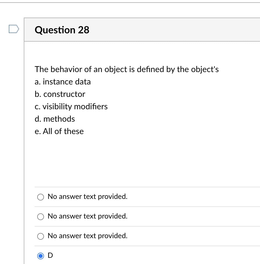 ### Question 28

**The behavior of an object is defined by the object's**
a. instance data  
b. constructor  
c. visibility modifiers  
d. methods  
e. All of these  

**Selected Answer:**  
- D

Explanation: (This section would detail why the selected answer (methods) is correct and the role of methods in object behavior, providing an educational explanation suitable for students learning about object-oriented programming.)