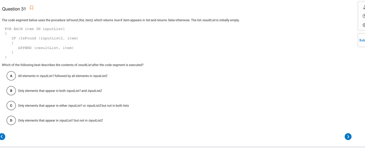 Question 31 W
The code segment below uses the procedure IsFound (list, item), which returns true if item appears in list and returns false otherwise. The list resultList is initially empty.
FOR EACH item IN inputList1
{
IF (ISFound (inputList2, item)
Sub
{
APPEND (resultList, item)
Which of the following best describes the contents of resultList after the code segment is executed?
A
All elements in inputList1 followed by all elements in inputList2
Only elements that appear in both inputList1 and inputList2
Only elements that appear in either inputList1 or inputList2 but not in both lists
Only elements that appear in inputList1 but not in inputList2
>
