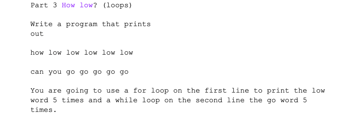 Part 3 How low? (loops)
Write a program that prints
out
how low low low low low
can you go go go go go
You are going to use a for loop on the first line to print the low
word 5 times and a while loop on the second line the go word 5
times.