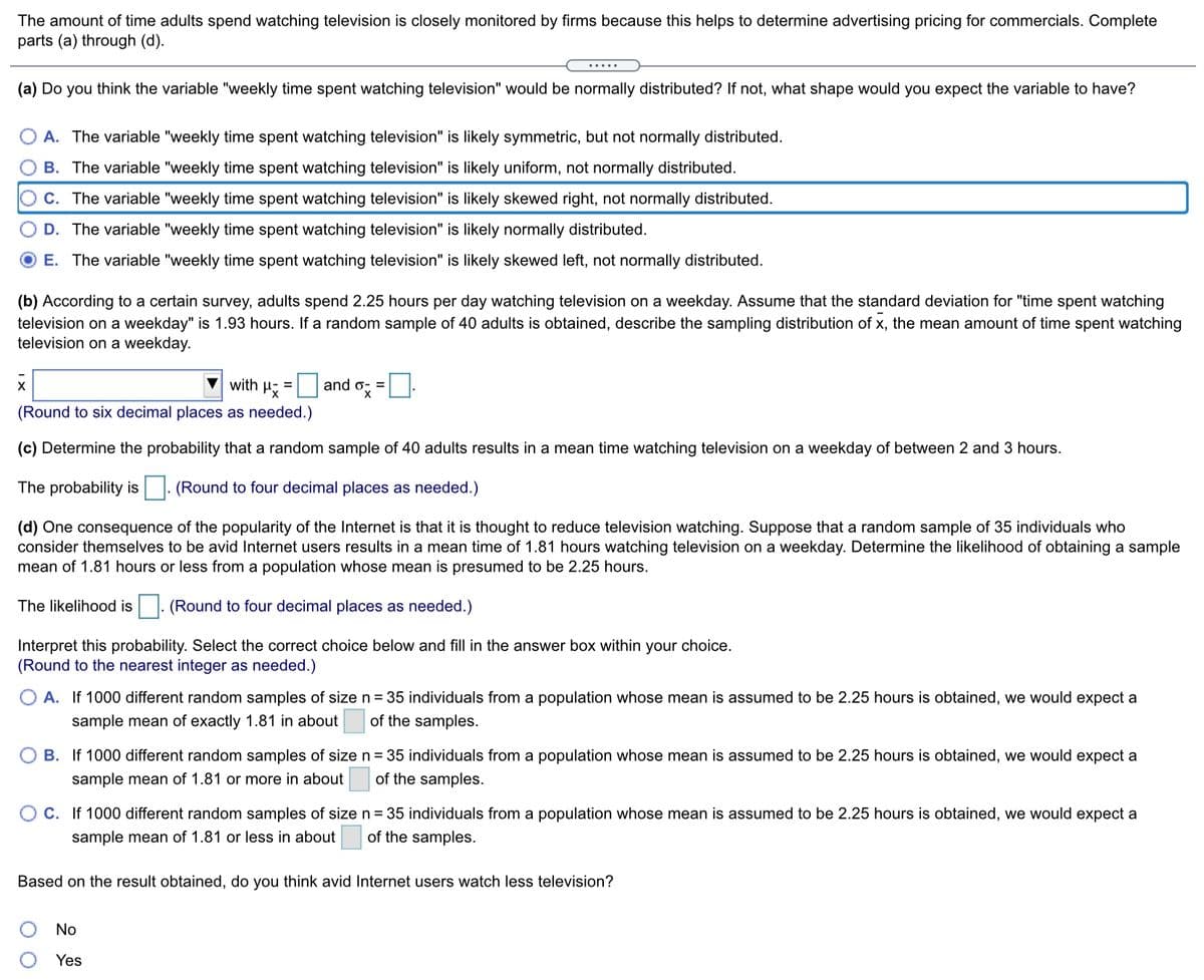 The text discusses the distribution and likelihood of time spent by adults watching television, and how it impacts advertising on TV. It presents a series of statistical problems and asks users to engage with sampling distribution concepts.

### (a) Distribution Consideration
The question asks about the expected distribution of the variable "weekly time spent watching television." 

Options are:
- A: Likely symmetric, not normally distributed.
- B: Likely uniform, not normally distributed.
- **C (Selected): Likely skewed right, not normally distributed.**
- D: Likely normally distributed.
- E: Likely skewed left, not normally distributed.

### (b) Sampling Distribution
Adults reportedly spend 2.25 hours/day watching TV on weekdays. The standard deviation for this is 1.93 hours. The question involves describing the sampling distribution (\( \bar{x} \)) for a sample of 40 adults.

Formulas are provided for calculating the mean (\( \mu_{\bar{x}} = \)) and standard deviation (\( \sigma_{\bar{x}} = \)) of the sample mean, with a prompt to round to six decimal places.

### (c) Probability Calculation
It queries the probability that a sample of 40 results in a mean TV watching time between 2 and 3 hours. Users must calculate and provide this probability, rounded to four decimal places.

### (d) Internet Use Effect
The problem highlights that internet usage might reduce TV watching. A sample of 35 "avid internet users" watches TV for 1.81 hours/day. The task is to determine the probability of getting a sample mean of 1.81 hours or less from a population with a mean of 2.25 hours.

Three options are given for interpreting this probability:
- A: Expect 1 in 1000 samples.
- B: Expect 40 in 1000 samples.
- C: Expect 999 in 1000 samples.

A checkbox question follows: "Based on the result obtained, do you think avid Internet users watch less television?" with "Yes" and "No" options.

This layout is designed to guide students through understanding statistical distributions, sampling distributions, and related probabilities.