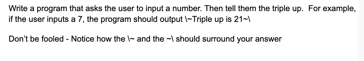 Write a program that asks the user to input a number. Then tell them the triple up. For example,
if the user inputs a 7, the program should output \~Triple up is 21~\
Don't be fooled - Notice how the and the should surround your answer