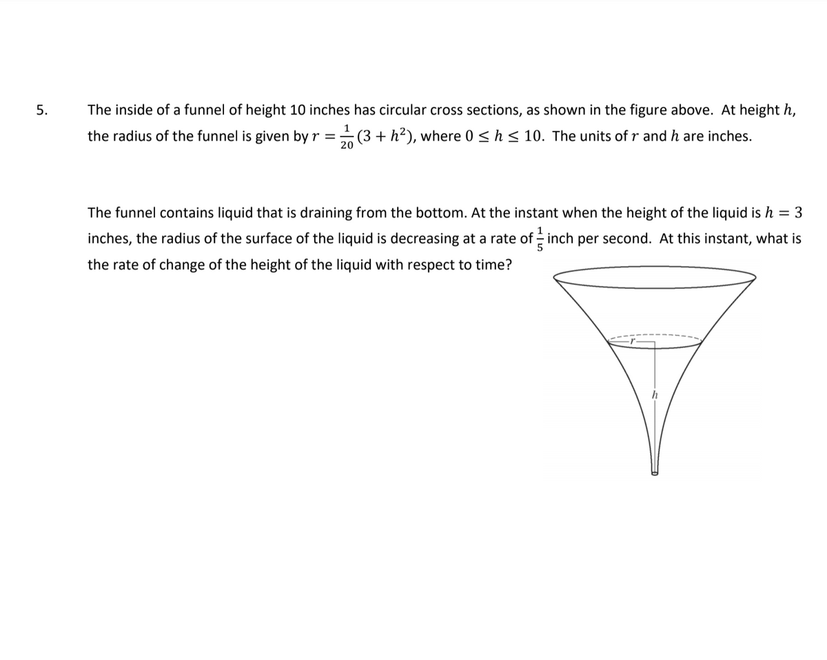 5.
The inside of a funnel of height 10 inches has circular cross sections, as shown in the figure above. At height h,
1
the radius of the funnel is given by r = (3 + h²), where 0 <h< 10. The units of r and h are inches.
20
The funnel contains liquid that is draining from the bottom. At the instant when the height of the liquid is h
3
inches, the radius of the surface of the liquid is decreasing at a rate of inch per second. At this instant, what is
the rate of change of the height of the liquid with respect to time?
h
