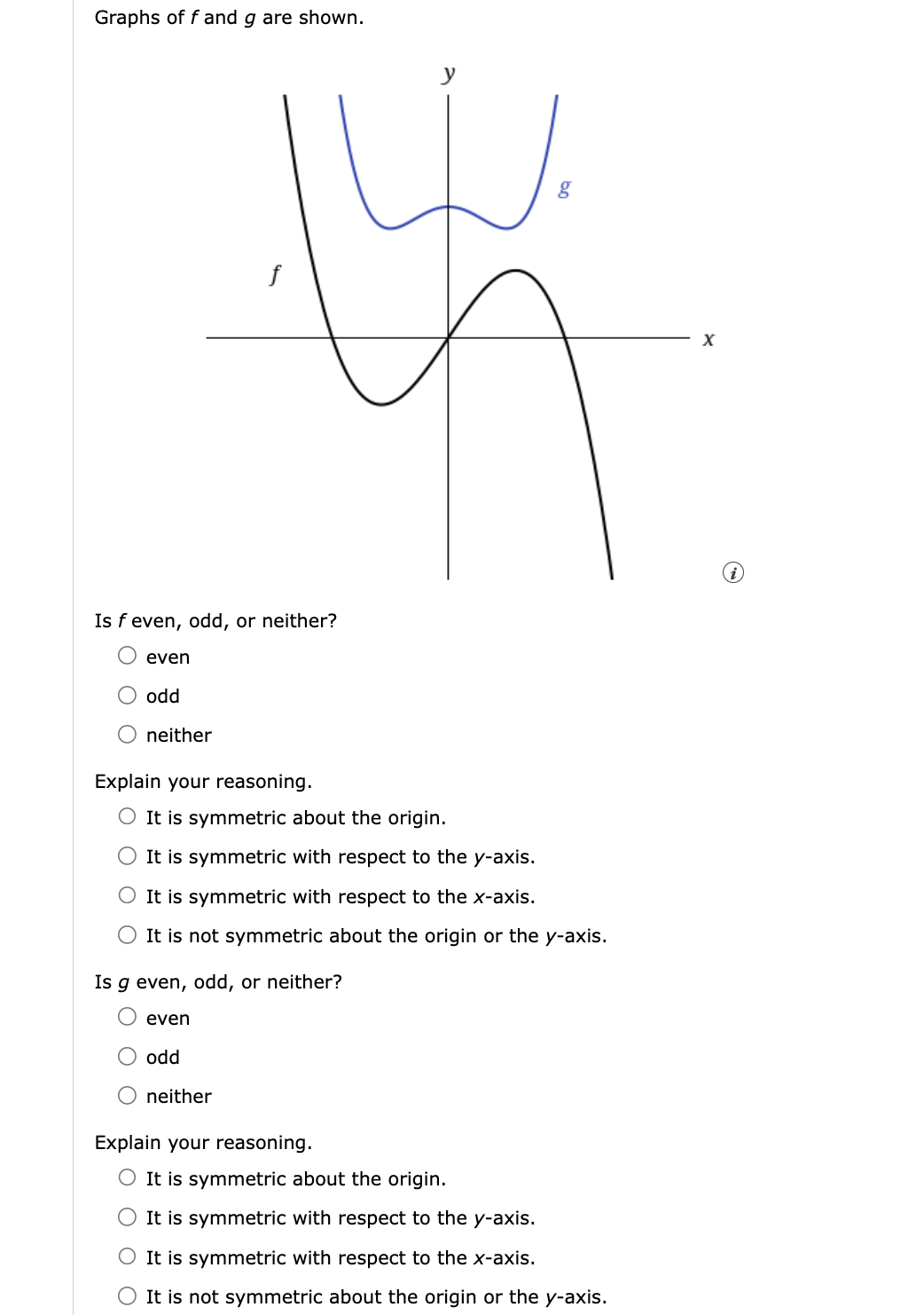 Graphs of f and g are shown.
even
Is f even, odd, or neither?
odd
neither
f
Explain your reasoning.
4
even
It is symmetric about the origin.
It is symmetric with respect to the y-axis.
It is symmetric with respect to the x-axis.
O It is not symmetric about the origin or the y-axis.
Is g even, odd, or neither?
odd
neither
g
Explain your reasoning.
O It is symmetric about the origin.
O It is symmetric with respect to the y-axis.
O It is symmetric with respect to the x-axis.
It is not symmetric about the origin or the y-axis.
X