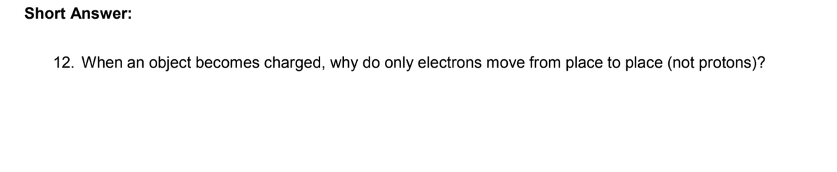 Short Answer:
12. When an object becomes charged, why do only electrons move from place to place (not protons)?
