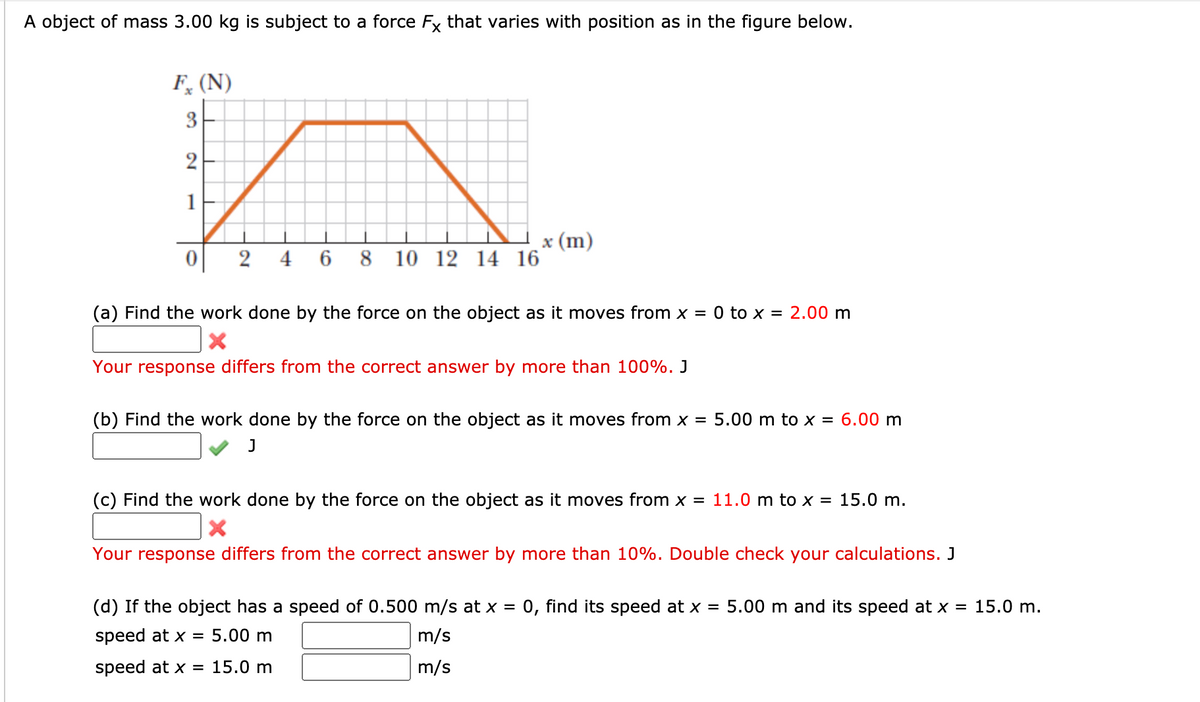 A object of mass 3.00 kg is subject to a force Fx that varies with position as in the figure below.
F, (N)
3
2
1
8 10
x (m)
12 14 16
2
4 6
(a) Find the work done by the force on the object as it moves from x = 0 to x = 2.00 m
Your response differs from the correct answer by more than 100%. J
(b) Find the work done by the force on the object as it moves from x = 5.00 m to x = 6.00 m
(c) Find the work done by the force on the object as it moves from x = 11.0 m to x = 15.0 m.
Your response differs from the correct answer by more than 10%. Double check your calculations. J
(d) If the object has a speed of 0.500 m/s at x =
0, find its speed at x = 5.00 m and its speed at x =
15.0 m.
speed at x =
5.00 m
m/s
speed at x = 15.0 m
m/s
