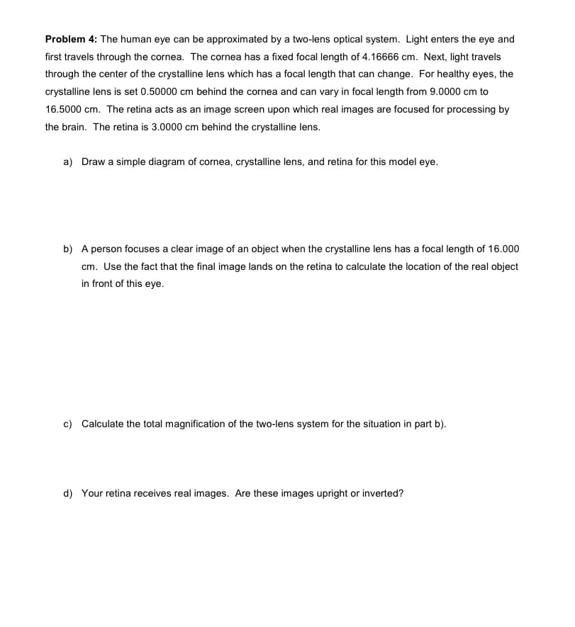 Problem 4: The human eye can be approximated by a two-lens optical system. Light enters the eye and
first travels through the cornea. The cornea has a fixed focal length of 4.16666 cm. Next, light travels
through the center of the crystalline lens which has a focal length that can change. For healthy eyes, the
crystalline lens is set 0.50000 cm behind the cornea and can vary in focal length from 9.0000 cm to
16.5000 cm. The retina acts as an image screen upon which real images are focused for processing by
the brain. The retina is 3.0000 cm behind the crystalline lens.
a) Draw a simple diagram of cornea, crystalline lens, and retina for this model eye.
b) A person focuses a clear image of an object when the crystalline lens has a focal length of 16.000
cm. Use the fact that the final image lands on the retina to calculate the location of the real object
in front of this eye.
c) Calculate the total magnification of the two-lens system for the situation in part b).
d) Your retina receives real images. Are these images upright or inverted?
