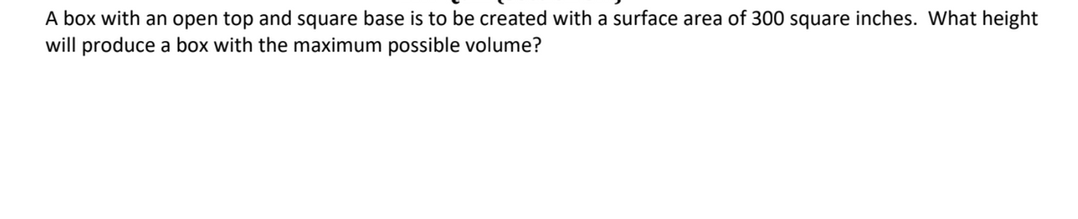 A box with an open top and square base is to be created with a surface area of 300 square inches. What height
will produce a box with the maximum possible volume?
