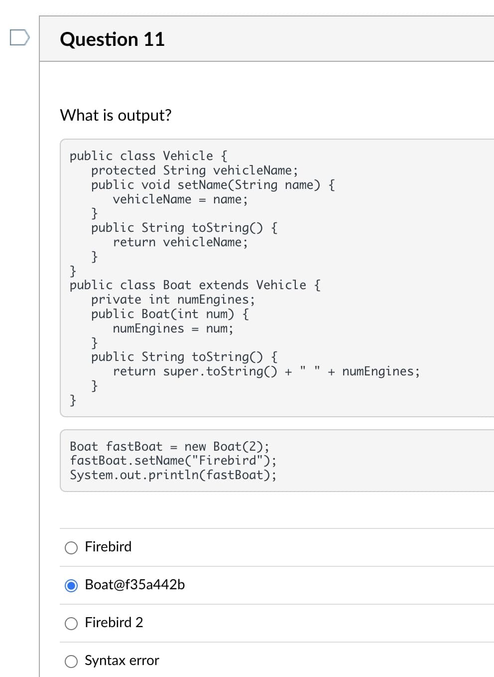 ### Question 11

**What is output?**

```java
public class Vehicle {
    protected String vehicleName;
    public void setName(String name) {
        vehicleName = name;
    }
    public String toString() {
        return vehicleName;
    }
}

public class Boat extends Vehicle {
    private int numEngines;
    public Boat(int num) {
        numEngines = num;
    }
    public String toString() {
        return super.toString() + " " + numEngines;
    }
}

Boat fastBoat = new Boat(2);
fastBoat.setName("Firebird");
System.out.println(fastBoat);
```

**Options:**
- Firebird
- Boat@f35a442b
- Firebird 2
- Syntax error

### Explanation:

This Java code consists of two classes: `Vehicle` and `Boat`, where `Boat` is a subclass of `Vehicle`. Let's break down the code:

1. **Class Vehicle:**
    - **Protected String `vehicleName`:** This variable can be accessed within its class and by subclasses.
    - **Method `setName(String name)`:** Sets the `vehicleName` to the provided string `name`.
    - **Method `toString()`:** Returns the `vehicleName`.

2. **Class Boat:**
    - **Private int `numEngines`:** This variable stores the number of engines of the boat.
    - **Constructor `Boat(int num)`:** Initializes `numEngines` with the provided integer `num`.
    - **Method `toString()`:** Overrides the `toString()` method of the `Vehicle` class. It returns a string that concatenates the result of `super.toString()`, which is the `vehicleName` from the `Vehicle` class, a space, and `numEngines`.

3. **Object Creation and Method Calls:**
    - A `Boat` object `fastBoat` is created with `2` engines.
    - The `setName` method of the `Vehicle` class is called to set the `vehicleName` to `"Firebird"`.
    - `System.out.println(fastBoat)` implicitly calls the `toString()` method of the `fastBoat` object.

Since `fastBoat`'s `toString()` method returns `vehicleName` + " " + `numEngines`, the output will be:

    **