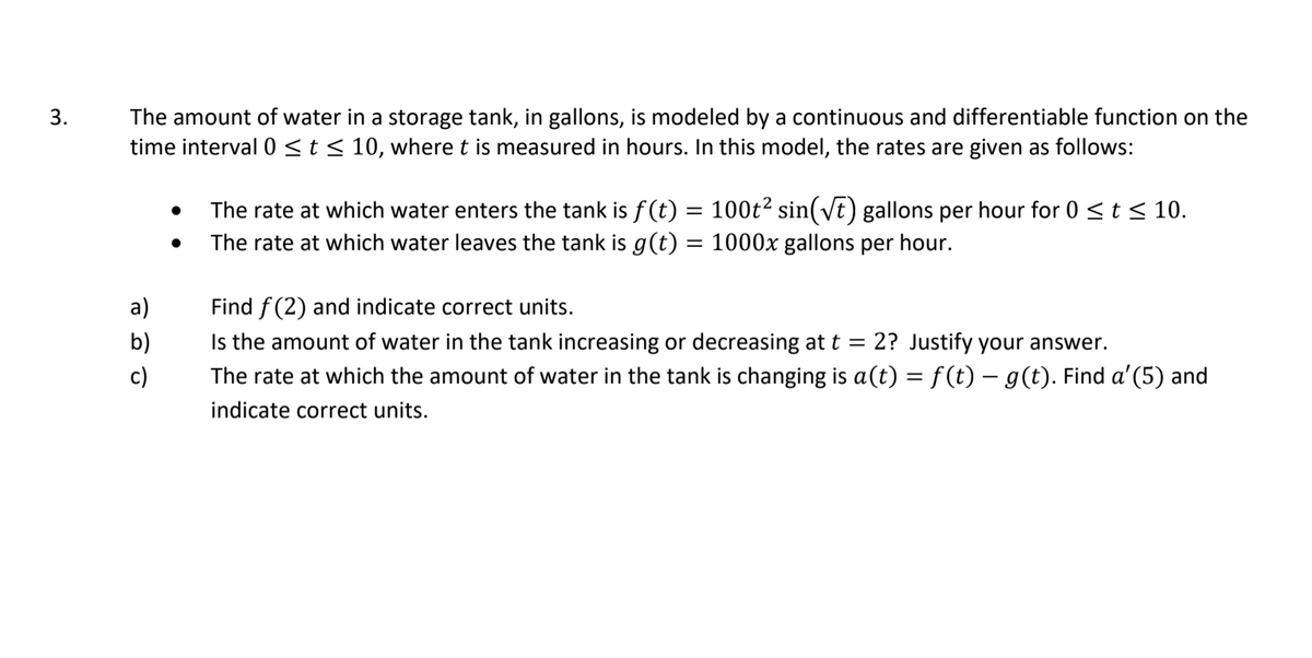 The amount of water in a storage tank, in gallons, is modeled by a continuous and differentiable function on the
time interval 0 <t< 10, where t is measured in hours. In this model, the rates are given as follows:
3.
The rate at which water enters the tank is f(t) = 100t? sin(vt) gallons per hour for 0 <t < 10.
The rate at which water leaves the tank is g(t) = 1000x gallons per hour.
а)
Find f (2) and indicate correct units.
Is the amount of water in the tank increasing or decreasing at t =
The rate at which the amount of water in the tank is changing is a(t) = f(t) – g(t). Find a'(5) and
b)
2? Justify your answer.
c)
indicate correct units.
