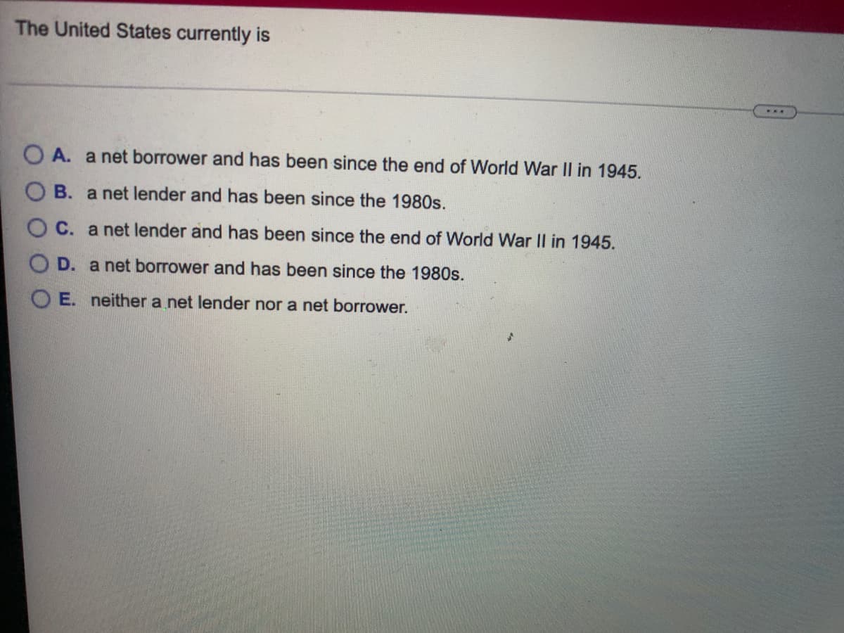 The United States currently is
O A. a net borrower and has been since the end of World War II in 1945.
B. a net lender and has been since the 1980s.
C. a net lender and has been since the end of World War II in 1945.
D. a net borrower and has been since the 1980s.
O E. neither a net lender nor a net borrower.
