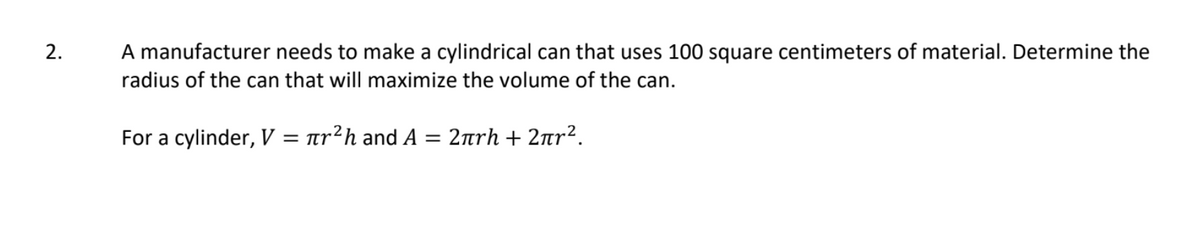 2.
A manufacturer needs to make a cylindrical can that uses 100 square centimeters of material. Determine the
radius of the can that will maximize the volume of the can.
For a cylinder, V
πr?h and Α= 2πrh+ 2πr?
= T
