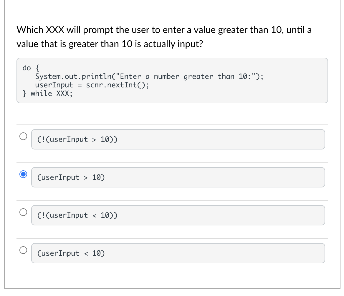 Which XXX will prompt the user to enter a value greater than 10, until a
value that is greater than 10 is actually input?
do {
System.out.println("Enter a number greater than 10:");
userInput
} while XXX;
scnr.nextInt();
(!(userInput > 10))
(userInput > 10)
(! (userInput
10))
(userInput < 10)
