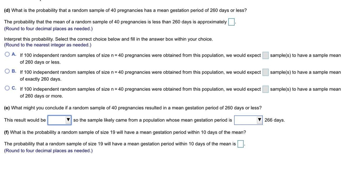 (d) What is the probability that a random sample of 40 pregnancies has a mean gestation period of 260 days or less?
The probability that the mean of a random sample of 40 pregnancies is less than 260 days is approximately
(Round to four decimal places as needed.)
Interpret this probability. Select the correct choice below and fill in the answer box within your choice.
(Round to the nearest integer as needed.)
A. If 100 independent random samples of size n= 40 pregnancies were obtained from this population, we would expect
sample(s) to have a sample mean
of 260 days or less.
B. If 100 independent random samples of size n = 40 pregnancies were obtained from this population, we would expect
sample(s) to have a sample mean
of exactly 260 days.
C. If 100 independent random samples of size n = 40 pregnancies were obtained from this population, we would expect
sample(s) to have a sample mean
of 260 days or more.
(e) What might you conclude if a random sample of 40 pregnancies resulted in a mean gestation period of 260 days or less?
This result would be
so the sample likely came from a population whose mean gestation period is
266 days.
(f) What is the probability a random sample of size 19 willI have a mean gestation period within 10 days of the mean?
The probability that a random sample of size 19 will have a mean gestation period within 10 days of the mean is|.
(Round to four decimal places as needed.)
