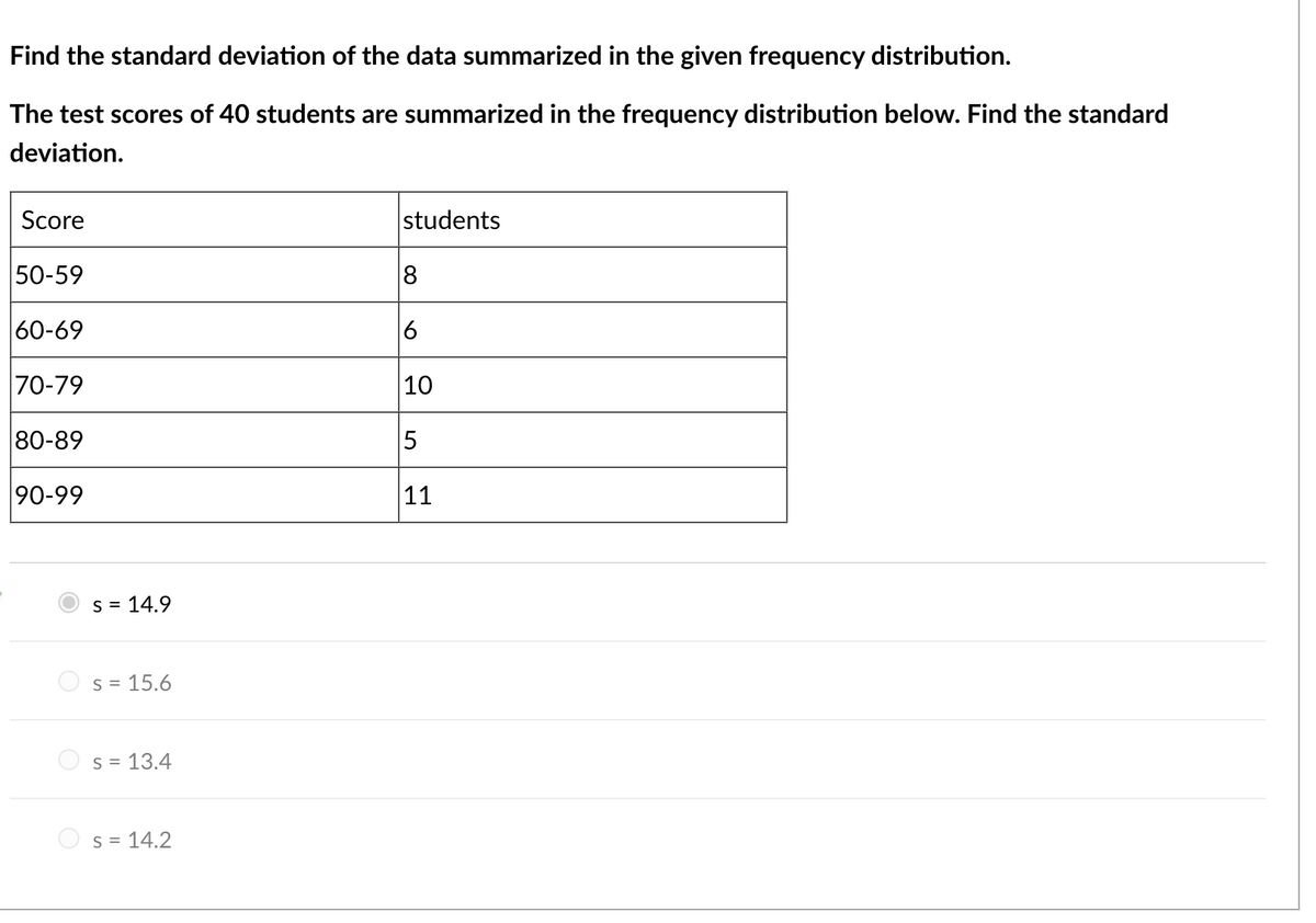 Find the standard deviation of the data summarized in the given frequency distribution.
The test scores of 40 students are summarized in the frequency distribution below. Find the standard
deviation.
Score
50-59
60-69
70-79
80-89
90-99
S = 14.9
S = 15.6
s = 13.4
S = 14.2
students
8
6
10
5
11