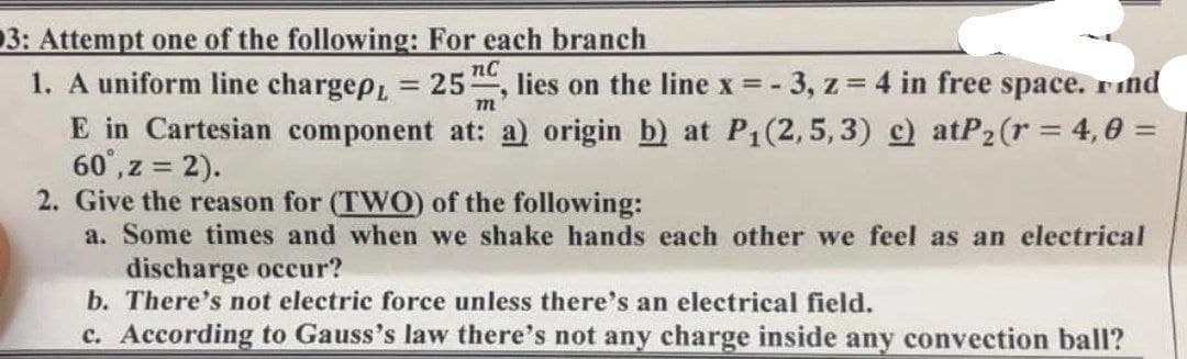 3: Attempt one of the following: For each branch
1. A uniform line chargep, = 25, lies on the line x = -3, z = 4 in free space. Find
m
E in Cartesian component at: a) origin b) at P₁(2,5, 3) c) atP₂ (r = 4,0 =
60°, z = 2).
2. Give the reason for (TWO) of the following:
a. Some times and when we shake hands each other we feel as an electrical
discharge occur?
b. There's not electric force unless there's an electrical field.
c. According to Gauss's law there's not any charge inside any convection ball?