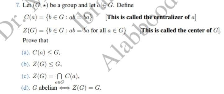 7. Let (G,) be a group and let a G. Define
floral
C(a)= {bEG: ab = ba}
Z(G) = {bEG: ab = ba for all a € G}
Prove that
(a). C(a) ≤ G,
(b). Z(G) ≤ G,
(c). Z(G) = C(a),
aЄG
(d). G abelian ⇒ Z(G) = G.
Dr.
[This is called the centralizer of a]
This is called the center of G].
Alabb